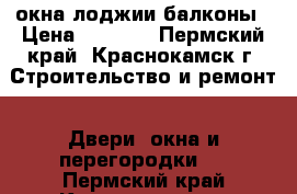 окна лоджии балконы › Цена ­ 4 999 - Пермский край, Краснокамск г. Строительство и ремонт » Двери, окна и перегородки   . Пермский край,Краснокамск г.